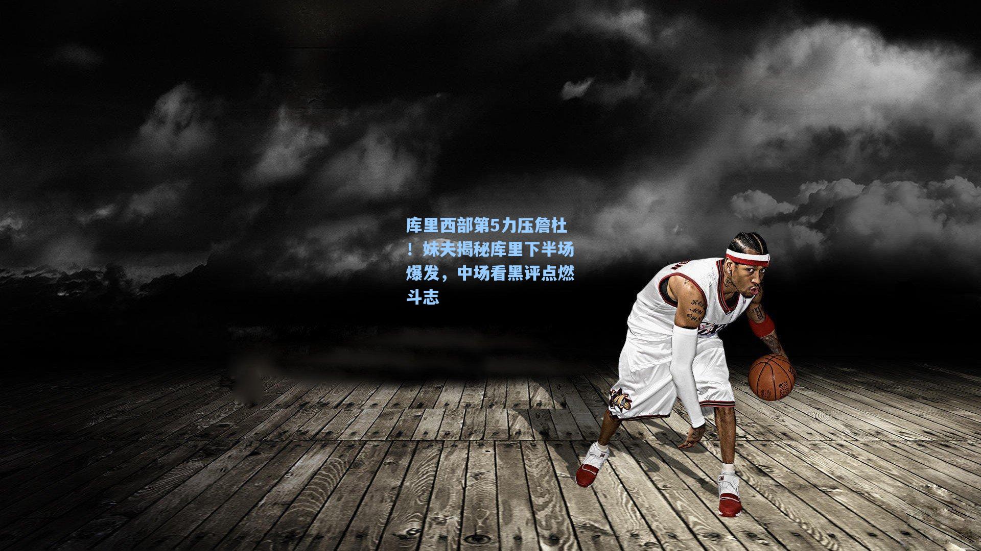 库里西部第5力压詹杜！妹夫揭秘库里下半场爆发，中场看黑评点燃斗志